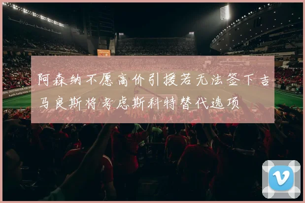 阿森纳不愿高价引援若无法签下吉马良斯将考虑斯科特替代选项