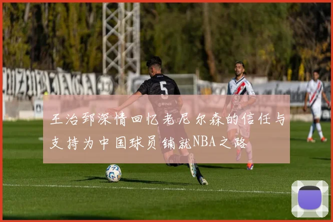 王治郅深情回忆老尼尔森的信任与支持为中国球员铺就NBA之路