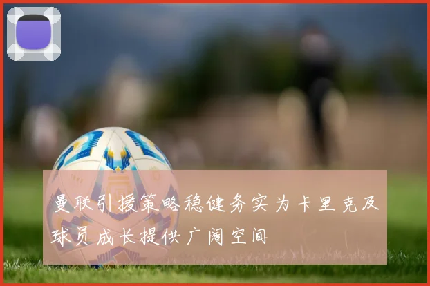 曼联引援策略稳健务实为卡里克及球员成长提供广阔空间