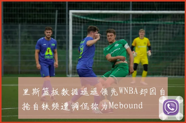 里斯篮板数据遥遥领先WNBA却因自抢自铁频遭调侃称为Mebound
