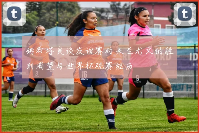 姆希塔良谈友谊赛对米兰尤文的胜利渴望与世界杯观赛经历