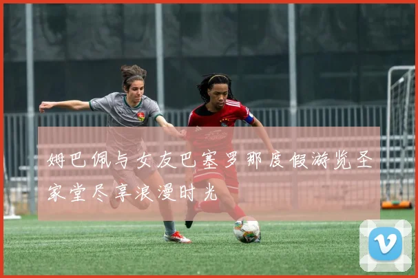 姆巴佩与女友巴塞罗那度假游览圣家堂尽享浪漫时光