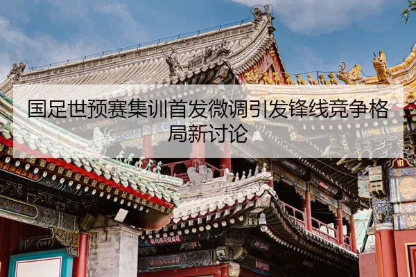 国足世预赛集训首发微调引发锋线竞争格局新讨论
